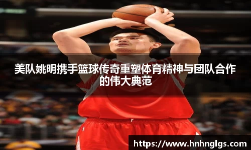 美队姚明携手篮球传奇重塑体育精神与团队合作的伟大典范